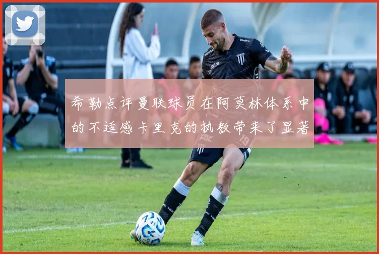 希勒点评曼联球员在阿莫林体系中的不适感卡里克的执教带来了显著变化