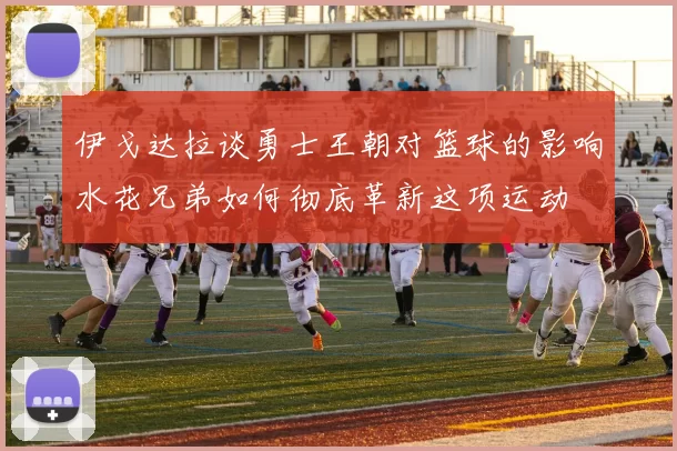 伊戈达拉谈勇士王朝对篮球的影响水花兄弟如何彻底革新这项运动