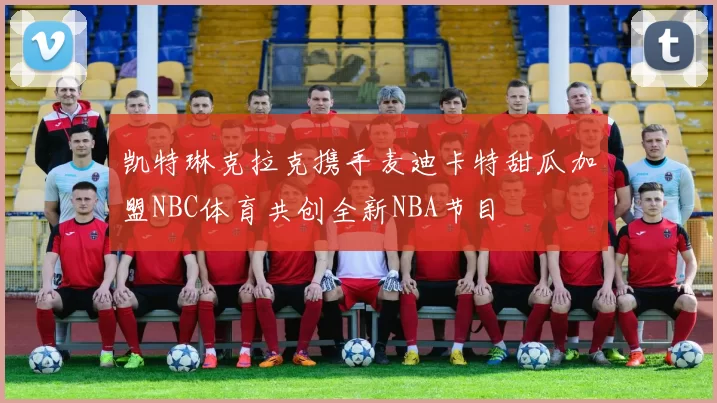 凯特琳克拉克携手麦迪卡特甜瓜加盟NBC体育共创全新NBA节目