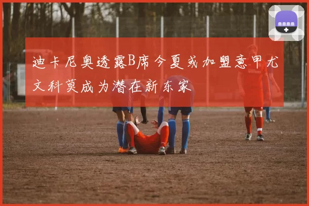 迪卡尼奥透露B席今夏或加盟意甲尤文科莫成为潜在新东家