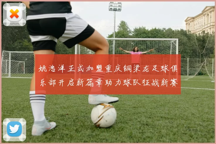 姚浩洋正式加盟重庆铜梁龙足球俱乐部开启新篇章助力球队征战新赛季