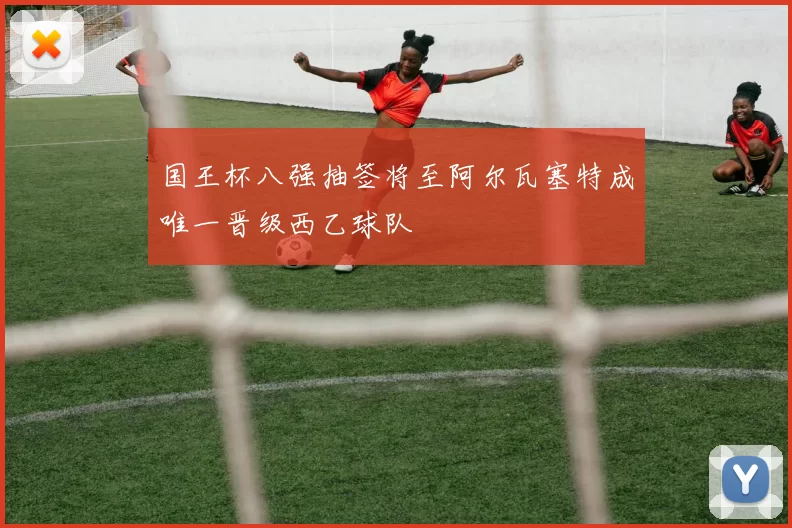 国王杯八强抽签将至阿尔瓦塞特成唯一晋级西乙球队
