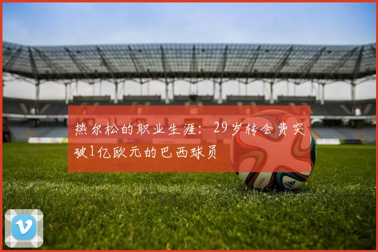 热尔松的职业生涯：29岁转会费突破1亿欧元的巴西球员