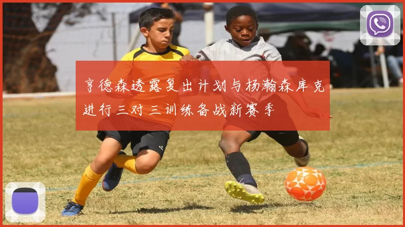 亨德森透露复出计划与杨瀚森库克进行三对三训练备战新赛季
