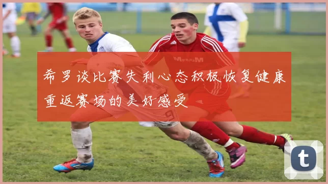 希罗谈比赛失利心态积极恢复健康重返赛场的美好感受